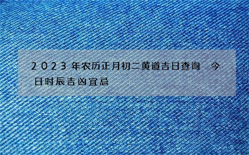 2023年农历正月初二黄道吉日查询 今日时辰吉凶宜忌